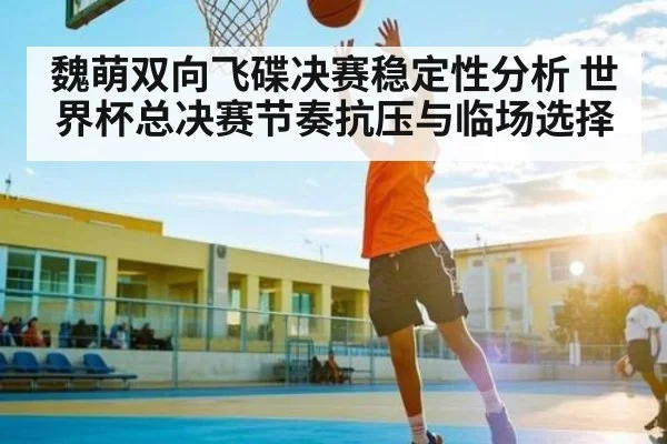 魏萌双向飞碟决赛稳定性分析 世界杯总决赛节奏抗压与临场选择